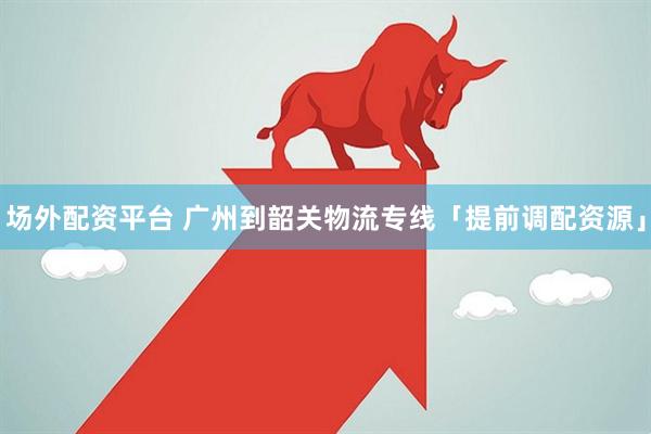 场外配资平台 广州到韶关物流专线「提前调配资源」
