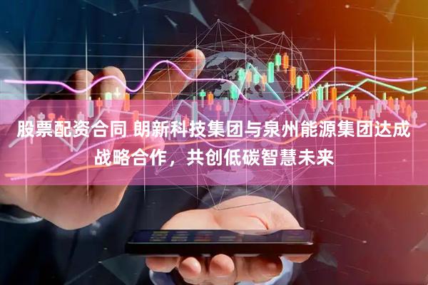 股票配资合同 朗新科技集团与泉州能源集团达成战略合作，共创低碳智慧未来
