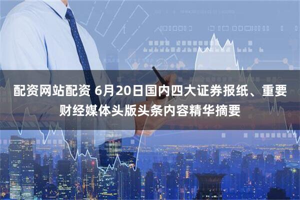 配资网站配资 6月20日国内四大证券报纸、重要财经媒体头版头条内容精华摘要