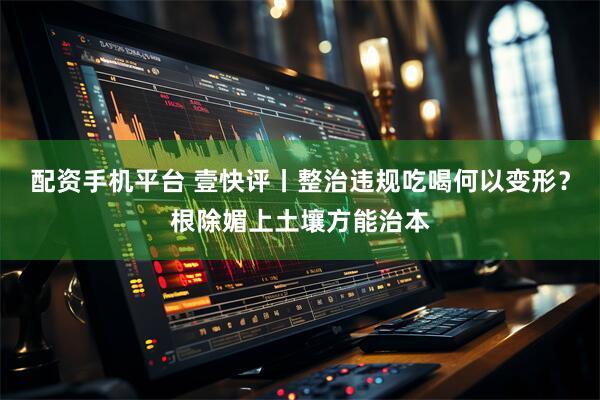 配资手机平台 壹快评丨整治违规吃喝何以变形？根除媚上土壤方能治本