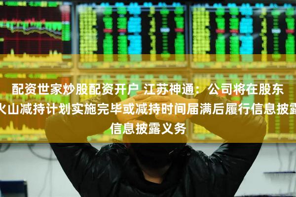 配资世家炒股配资开户 江苏神通：公司将在股东风林火山减持计划实施完毕或减持时间届满后履行信息披露义务