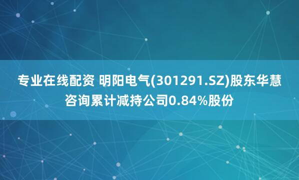 专业在线配资 明阳电气(301291.SZ)股东华慧咨询累计减持公司0.84%股份