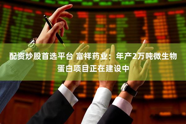 配资炒股首选平台 富祥药业：年产2万吨微生物蛋白项目正在建设中