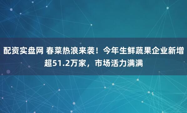 配资实盘网 春菜热浪来袭！今年生鲜蔬果企业新增超51.2万家，市场活力满满