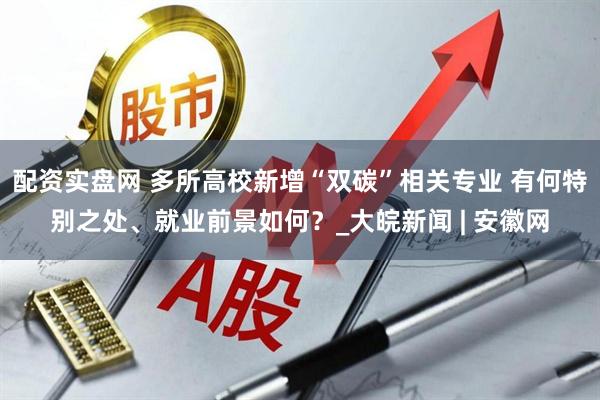 配资实盘网 多所高校新增“双碳”相关专业 有何特别之处、就业前景如何？_大皖新闻 | 安徽网