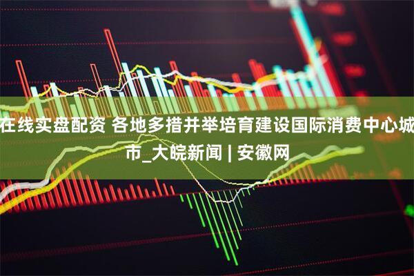 在线实盘配资 各地多措并举培育建设国际消费中心城市_大皖新闻 | 安徽网