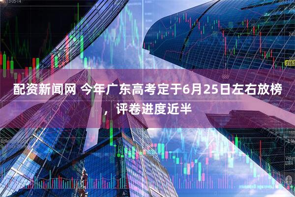 配资新闻网 今年广东高考定于6月25日左右放榜，评卷进度近半
