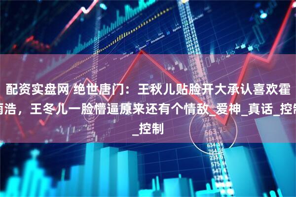 配资实盘网 绝世唐门：王秋儿贴脸开大承认喜欢霍雨浩，王冬儿一脸懵逼原来还有个情敌_爱神_真话_控制