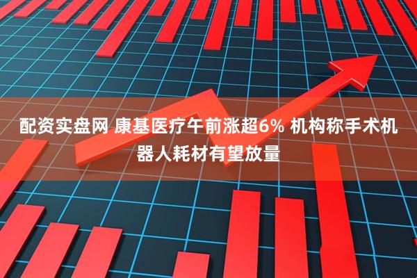 配资实盘网 康基医疗午前涨超6% 机构称手术机器人耗材有望放量
