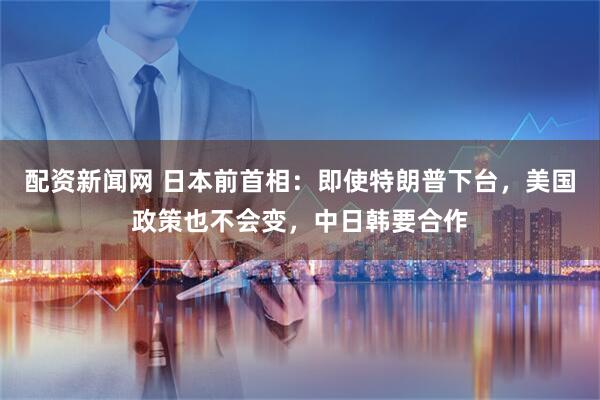 配资新闻网 日本前首相：即使特朗普下台，美国政策也不会变，中日韩要合作