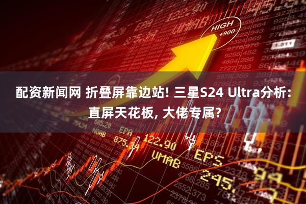 配资新闻网 折叠屏靠边站! 三星S24 Ultra分析: 直屏天花板, 大佬专属?