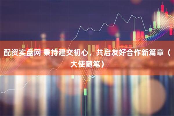 配资实盘网 秉持建交初心，共启友好合作新篇章（大使随笔）