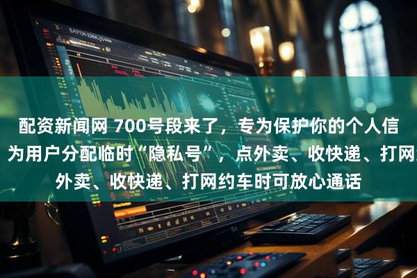配资新闻网 700号段来了，专为保护你的个人信息（信息服务台） 为用户分配临时“隐私号”，点外卖、收快递、打网约车时可放心通话