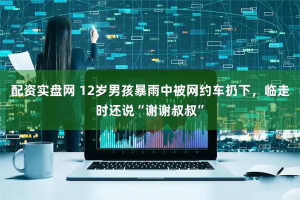配资实盘网 12岁男孩暴雨中被网约车扔下，临走时还说“谢谢叔叔”