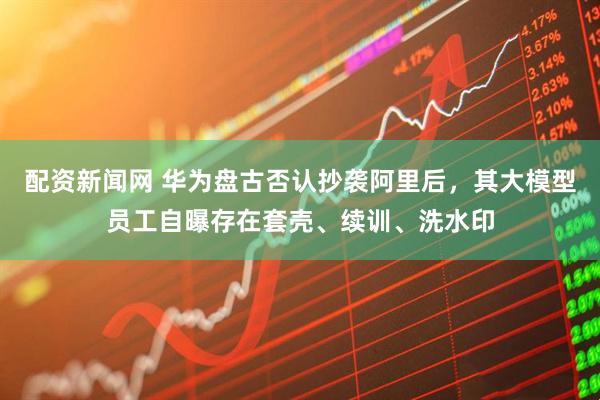 配资新闻网 华为盘古否认抄袭阿里后，其大模型员工自曝存在套壳、续训、洗水印
