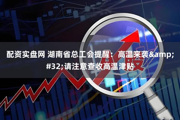配资实盘网 湖南省总工会提醒：高温来袭&#32;请注意查收高温津贴