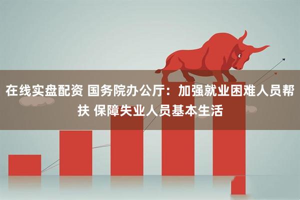在线实盘配资 国务院办公厅：加强就业困难人员帮扶 保障失业人员基本生活