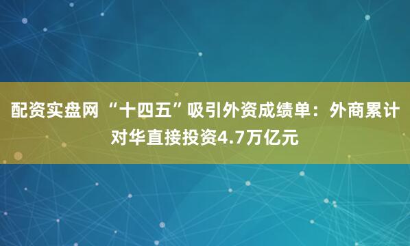 配资实盘网 “十四五”吸引外资成绩单：外商累计对华直接投资4.7万亿元