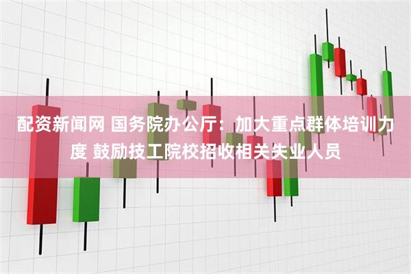 配资新闻网 国务院办公厅：加大重点群体培训力度 鼓励技工院校招收相关失业人员