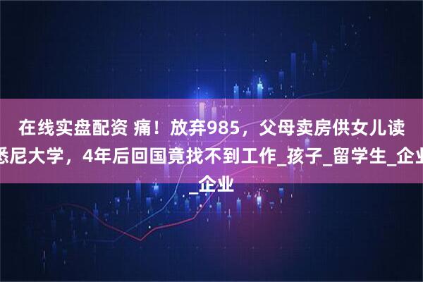 在线实盘配资 痛！放弃985，父母卖房供女儿读悉尼大学，4年后回国竟找不到工作_孩子_留学生_企业