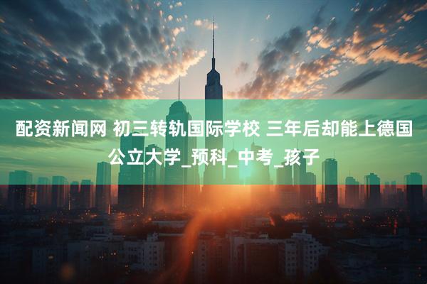 配资新闻网 初三转轨国际学校 三年后却能上德国公立大学_预科_中考_孩子