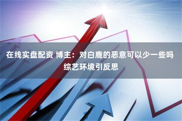 在线实盘配资 博主：对白鹿的恶意可以少一些吗 综艺环境引反思