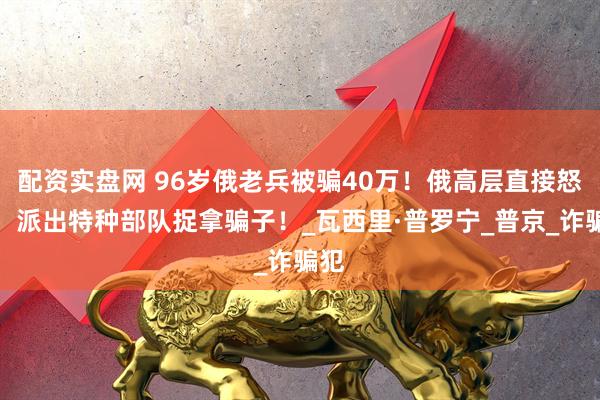 配资实盘网 96岁俄老兵被骗40万！俄高层直接怒了，派出特种部队捉拿骗子！_瓦西里·普罗宁_普京_诈骗犯
