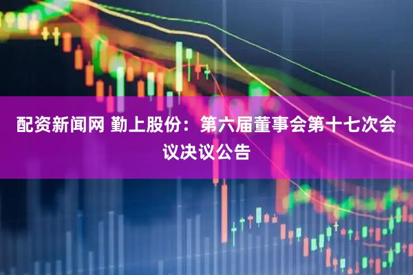 配资新闻网 勤上股份：第六届董事会第十七次会议决议公告