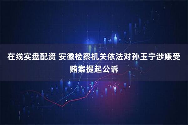 在线实盘配资 安徽检察机关依法对孙玉宁涉嫌受贿案提起公诉