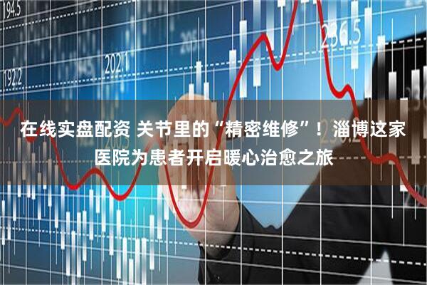 在线实盘配资 关节里的“精密维修”！淄博这家医院为患者开启暖心治愈之旅