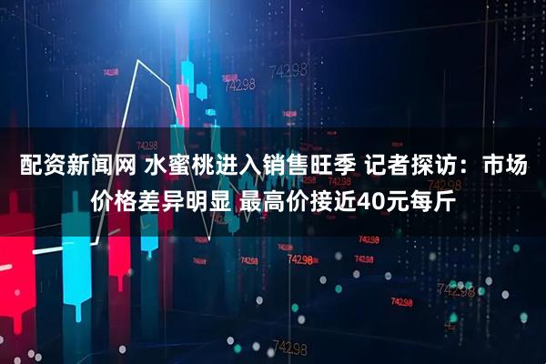 配资新闻网 ﻿水蜜桃进入销售旺季 记者探访：市场价格差异明显 最高价接近40元每斤