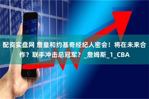 配资实盘网 詹皇和约基奇经纪人密会！将在未来合作？联手冲击总冠军？_詹姆斯_1_CBA