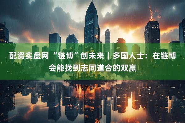 配资实盘网 “链博”创未来｜多国人士：在链博会能找到志同道合的双赢