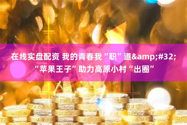 在线实盘配资 我的青春我“职”道&#32;“苹果王子”助力高原小村“出圈”