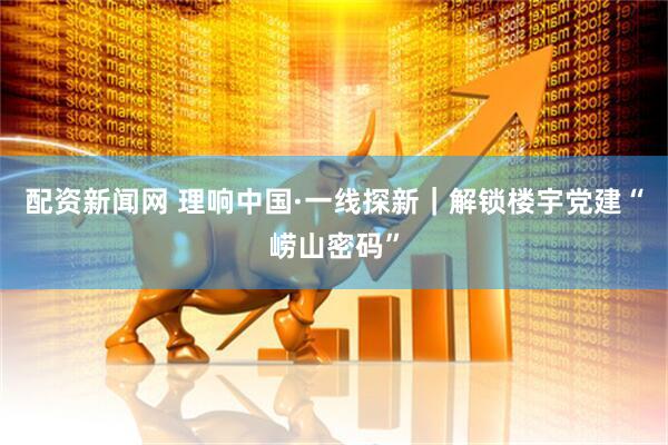 配资新闻网 理响中国·一线探新｜解锁楼宇党建“崂山密码”