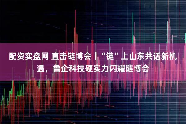 配资实盘网 直击链博会｜“链”上山东共话新机遇，鲁企科技硬实力闪耀链博会