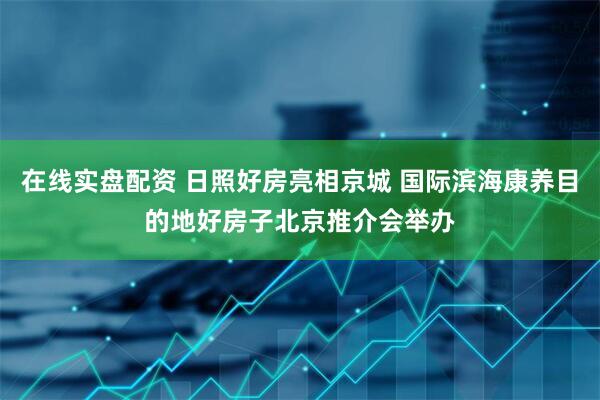 在线实盘配资 日照好房亮相京城 国际滨海康养目的地好房子北京推介会举办