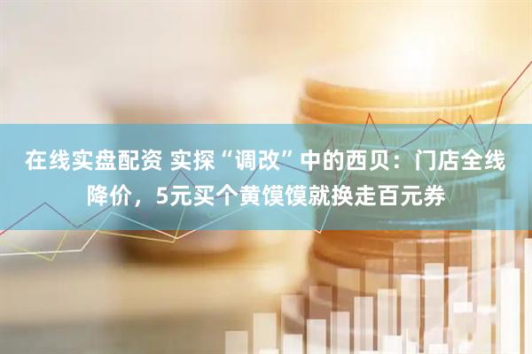 在线实盘配资 实探“调改”中的西贝：门店全线降价，5元买个黄馍馍就换走百元券