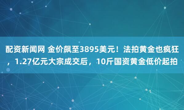 配资新闻网 金价飙至3895美元！法拍黄金也疯狂，1.27亿元大宗成交后，10斤国资黄金低价起拍