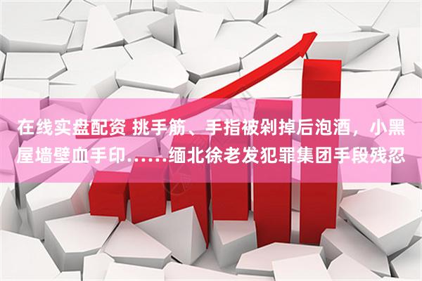 在线实盘配资 挑手筋、手指被剁掉后泡酒，小黑屋墙壁血手印……缅北徐老发犯罪集团手段残忍