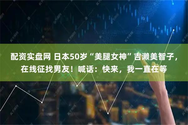 配资实盘网 日本50岁“美腿女神”吉濑美智子，在线征找男友！喊话：快来，我一直在等