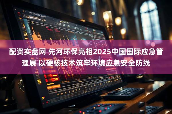 配资实盘网 先河环保亮相2025中国国际应急管理展 以硬核技术筑牢环境应急安全防线