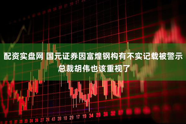 配资实盘网 国元证券因富煌钢构有不实记载被警示 总裁胡伟也该重视了