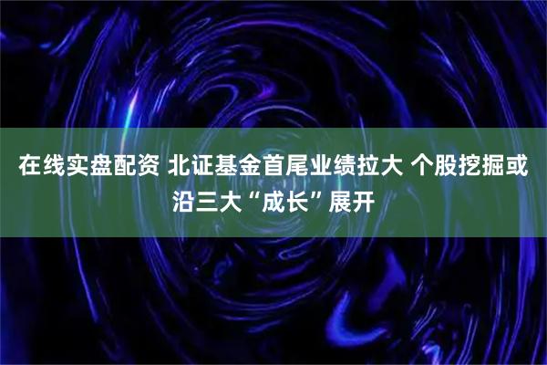 在线实盘配资 北证基金首尾业绩拉大 个股挖掘或沿三大“成长”展开