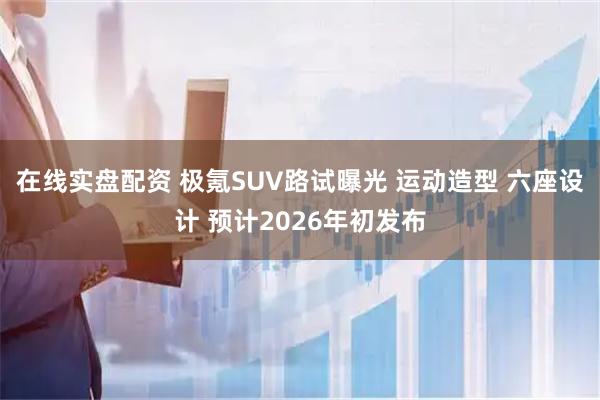 在线实盘配资 极氪SUV路试曝光 运动造型 六座设计 预计2026年初发布