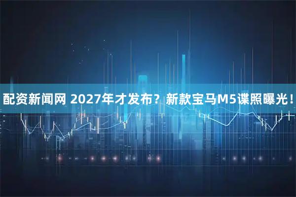 配资新闻网 2027年才发布？新款宝马M5谍照曝光！