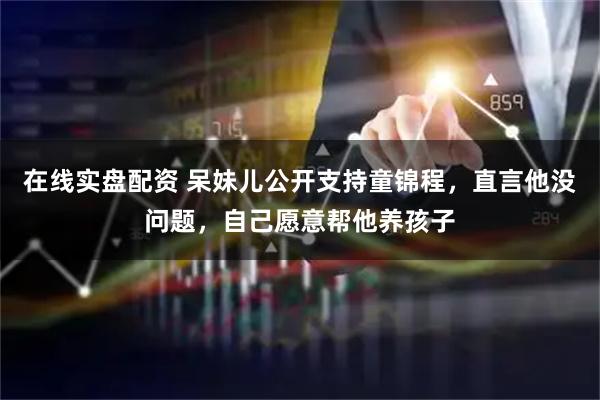在线实盘配资 呆妹儿公开支持童锦程，直言他没问题，自己愿意帮他养孩子