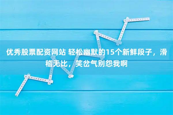 优秀股票配资网站 轻松幽默的15个新鲜段子,滑稽无比,笑岔气别怨我啊