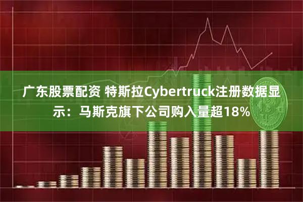广东股票配资 特斯拉Cybertruck注册数据显示：马斯克旗下公司购入量超18%